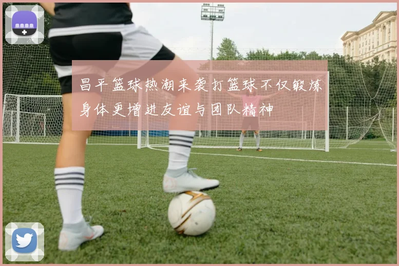 昌平篮球热潮来袭打篮球不仅锻炼身体更增进友谊与团队精神