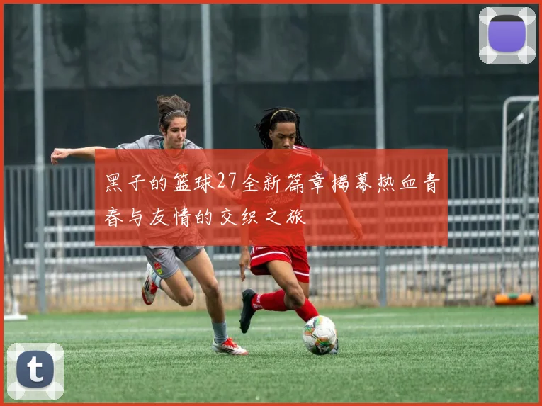 黑子的篮球27全新篇章揭幕热血青春与友情的交织之旅