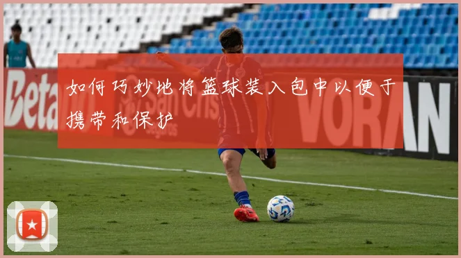 如何巧妙地将篮球装入包中以便于携带和保护