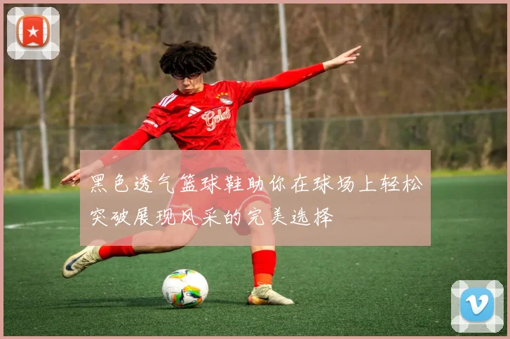 黑色透气篮球鞋助你在球场上轻松突破展现风采的完美选择