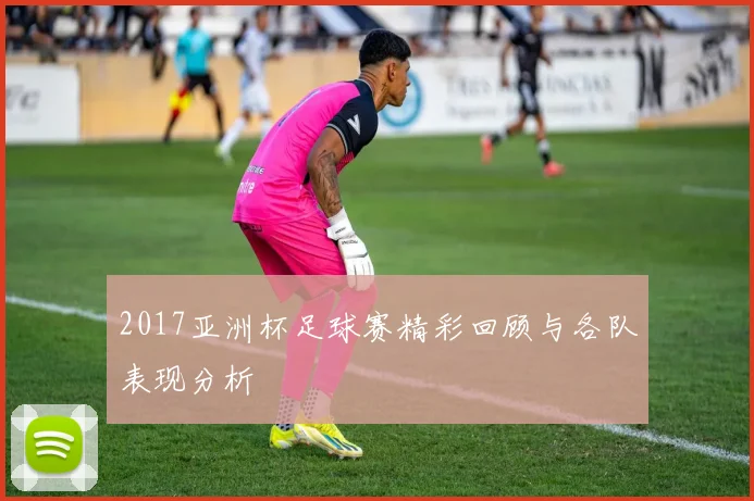 2017亚洲杯足球赛精彩回顾与各队表现分析