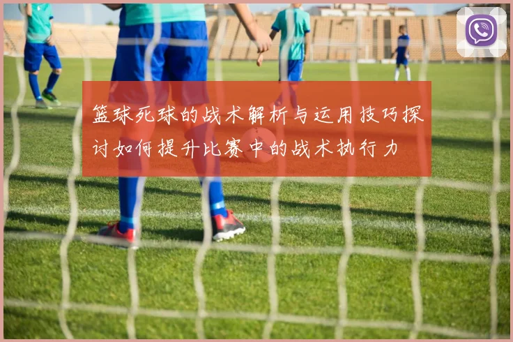 篮球死球的战术解析与运用技巧探讨如何提升比赛中的战术执行力