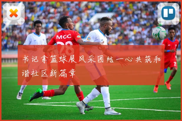 书记拿篮球展风采团结一心共筑和谐社区新篇章