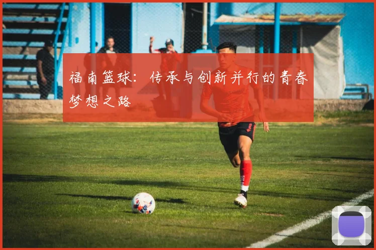 福南篮球：传承与创新并行的青春梦想之路