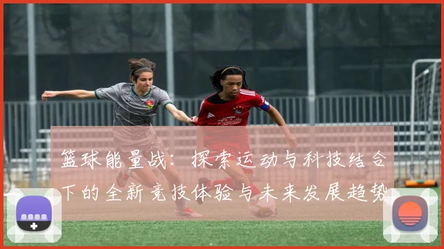 篮球能量战：探索运动与科技结合下的全新竞技体验与未来发展趋势